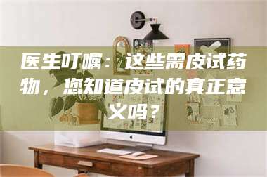 吉林医生叮嘱：这些需皮试药物，您知道皮试的真正意义吗？ 第1张