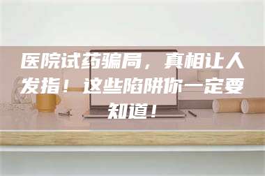 吉林医院试药骗局，真相让人发指！这些陷阱你一定要知道！ 第1张