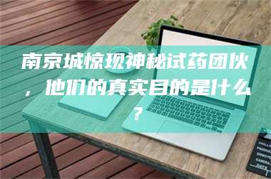 吉林南京城惊现神秘试药团伙，他们的真实目的是什么？ 第1张
