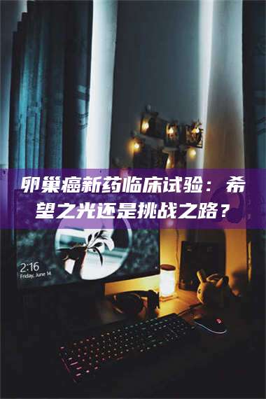 吉林卵巢癌新药临床试验：希望之光还是挑战之路？ 第1张