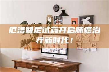 吉林厄洛替尼试药开启肺癌***新时代! 第1张 吉林厄洛替尼试药开启肺癌***新时代! 第1张