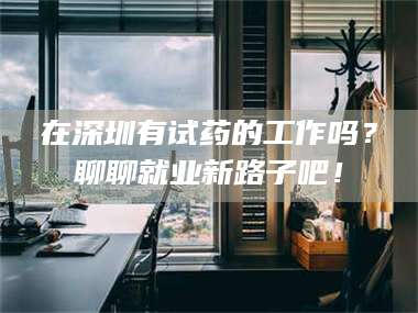 吉林在深圳有试药的工作吗？聊聊就业新路子吧！ 第1张
