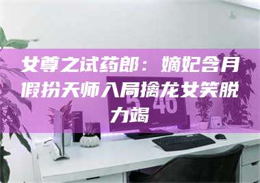 吉林女尊之试药郎：嫡妃含月假扮天师入局擒龙女笑脱力竭 第1张