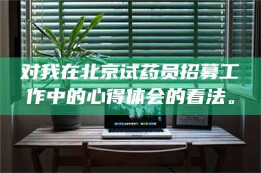 吉林对我在北京试药员招募工作中的心得体会的看法。 第1张