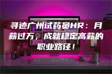 吉林寻迹广州试药员HR：月薪过万，成就稳定高薪的职业路径！ 第1张