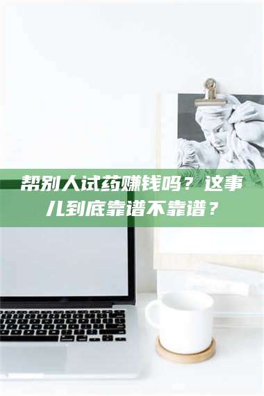 吉林帮别人试药赚钱吗？这事儿到底靠谱不靠谱？ 第1张
