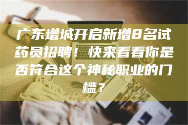 吉林广东增城开启新增8名试药员招聘！快来看看你是否符合这个神秘职业的门槛？ 第1张