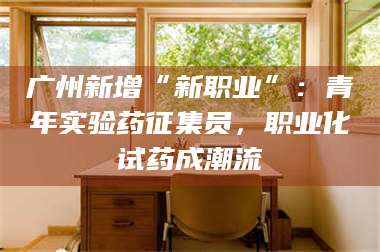 吉林广州新增“新职业”：青年实验药征集员，职业化试药成潮流 第1张
