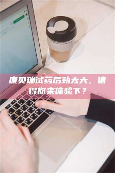 吉林康贝瑞试药后劲太大，值得你来体验下？ 第1张