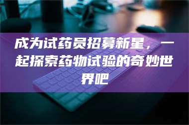 吉林成为试药员招募新星，一起探索药物试验的奇妙世界吧 第1张