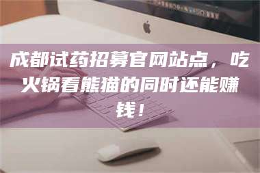 吉林成都试药招募官网站点，吃火锅看熊猫的同时还能赚钱！ 第1张