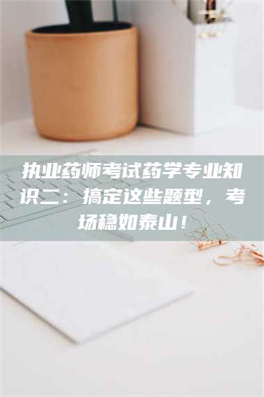 吉林执业药师考试药学专业知识二：搞定这些题型，考场稳如泰山！ 第1张
