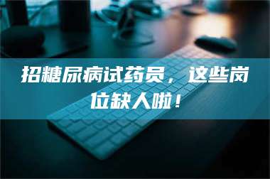 吉林招糖尿病试药员，这些岗位缺人啦！ 第1张