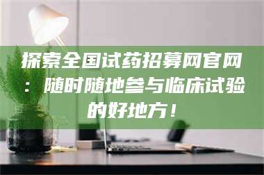 吉林探索全国试药招募网官网：随时随地参与临床试验的好地方！ 第1张