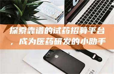 吉林探索靠谱的试药招募平台，成为医药研发的小助手 第1张