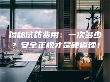吉林揭秘试药费用：一次多少？安全正规才是硬道理！ 第1张