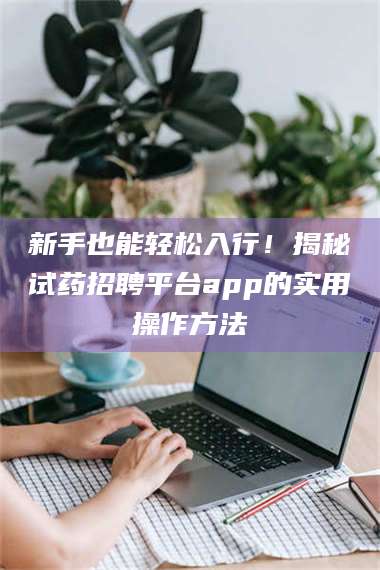 吉林新手也能轻松入行！揭秘试药招聘平台app的实用操作方法 第1张