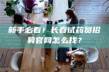 吉林新手必看！长春试药员招募官网怎么找？ 第1张
