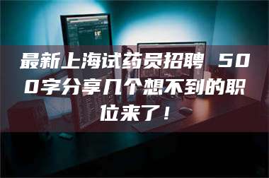 吉林最新上海试药员招聘 500字分享几个想不到的职位来了！ 第1张