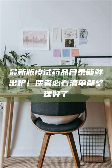 吉林最新版皮试药品目录新鲜出炉！医者必看清单都整理好了 第1张